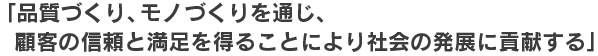 「品質づくり、モノづくりを通じ、顧客の信頼と満足を得ることにより社会の発展に貢献する」